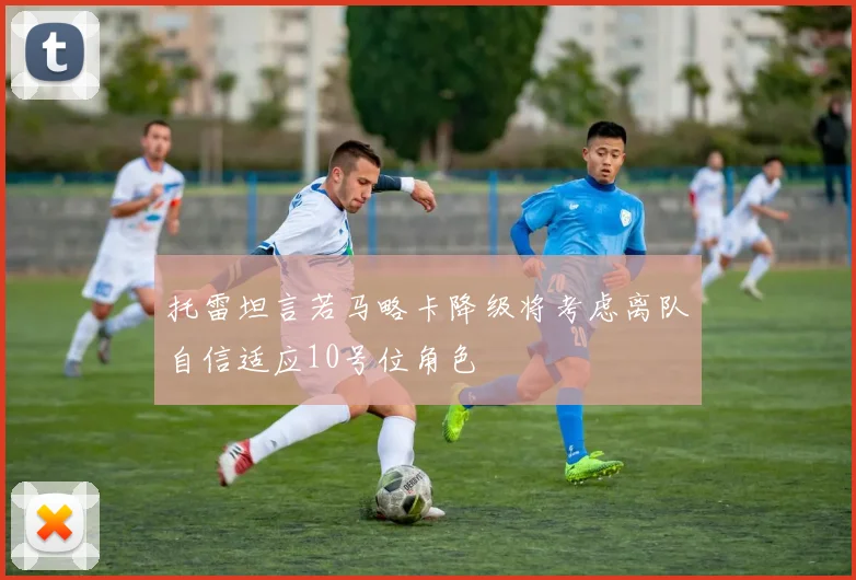 托雷坦言若马略卡降级将考虑离队自信适应10号位角色