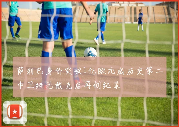 萨利巴身价突破1亿欧元成历史第二中卫继范戴克后再创纪录