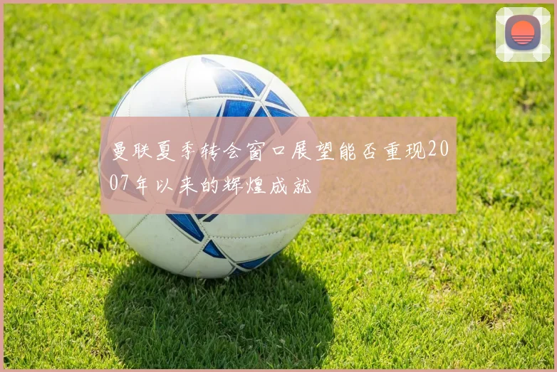 曼联夏季转会窗口展望能否重现2007年以来的辉煌成就