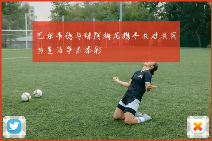 巴尔韦德与琼阿梅尼携手共进共同为皇马争光添彩