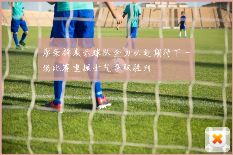 廖荣祥表示球队全力以赴期待下一场比赛重振士气争取胜利