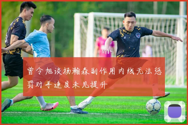 曾令旭谈杨瀚森副作用内线无法惩罚对手速度未见提升