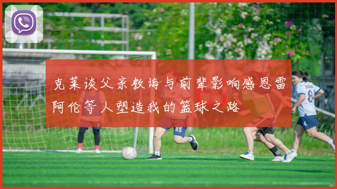 克莱谈父亲教诲与前辈影响感恩雷阿伦等人塑造我的篮球之路