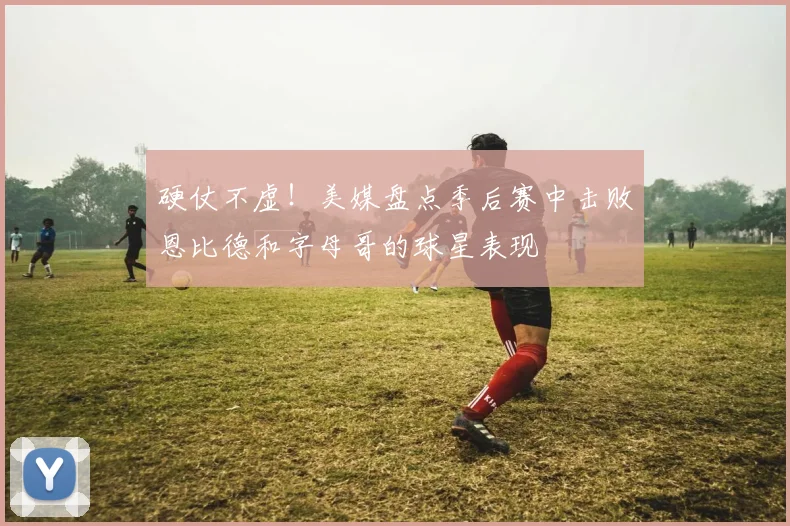 硬仗不虚！美媒盘点季后赛中击败恩比德和字母哥的球星表现