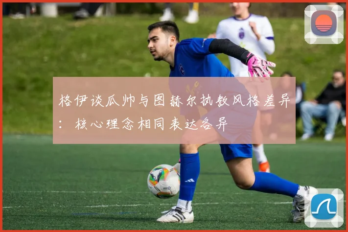 格伊谈瓜帅与图赫尔执教风格差异：核心理念相同表达各异