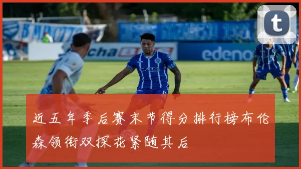 近五年季后赛末节得分排行榜布伦森领衔双探花紧随其后