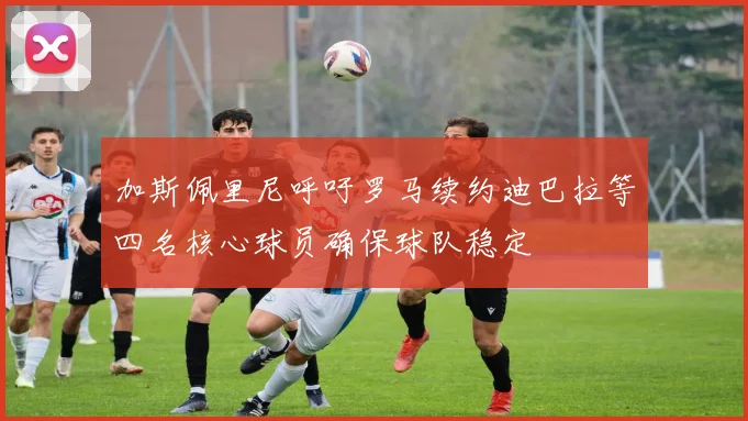 加斯佩里尼呼吁罗马续约迪巴拉等四名核心球员确保球队稳定