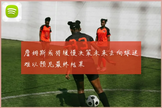 詹姆斯或将缓慢决策未来去向球迷难以预见最终结果