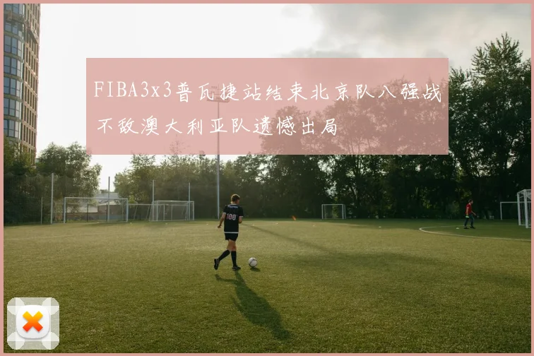 FIBA3x3普瓦捷站结束北京队八强战不敌澳大利亚队遗憾出局