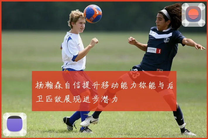 杨瀚森自信提升移动能力称能与后卫匹敌展现进步潜力