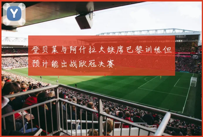 登贝莱与阿什拉夫缺席巴黎训练但预计能出战欧冠决赛