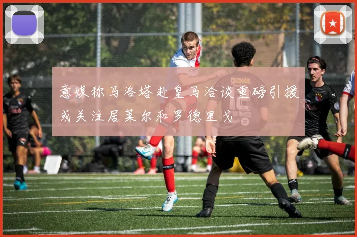 意媒称马洛塔赴皇马洽谈重磅引援或关注居莱尔和罗德里戈