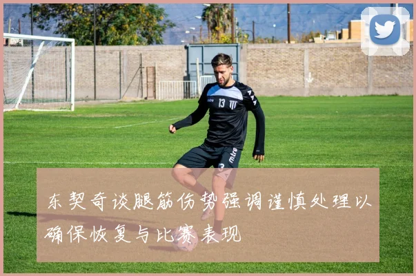 东契奇谈腿筋伤势强调谨慎处理以确保恢复与比赛表现