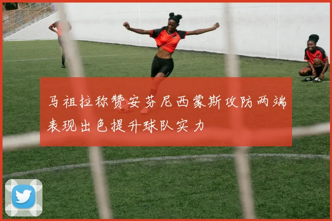 马祖拉称赞安芬尼西蒙斯攻防两端表现出色提升球队实力