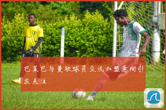 巴莱巴与曼联球员交流加盟意向引发关注
