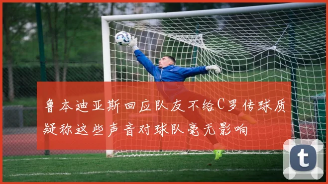 鲁本迪亚斯回应队友不给C罗传球质疑称这些声音对球队毫无影响