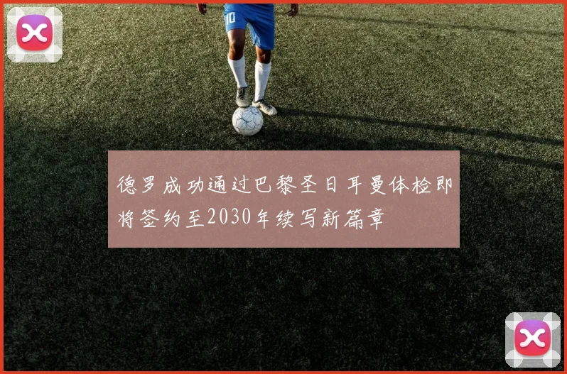 德罗成功通过巴黎圣日耳曼体检即将签约至2030年续写新篇章