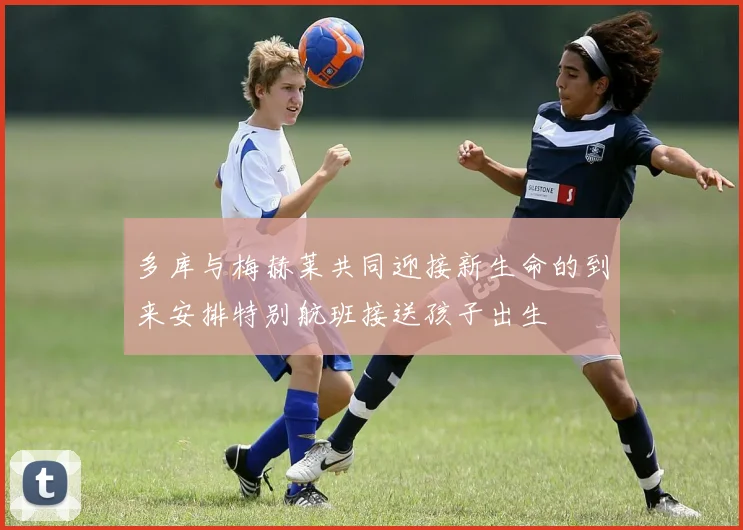 多库与梅赫莱共同迎接新生命的到来安排特别航班接送孩子出生