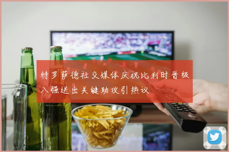 特罗萨德社交媒体庆祝比利时晋级八强送出关键助攻引热议
