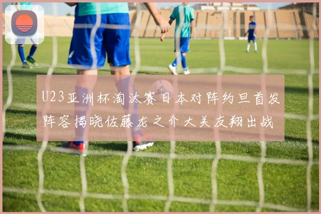 U23亚洲杯淘汰赛日本对阵约旦首发阵容揭晓佐藤龙之介大关友翔出战