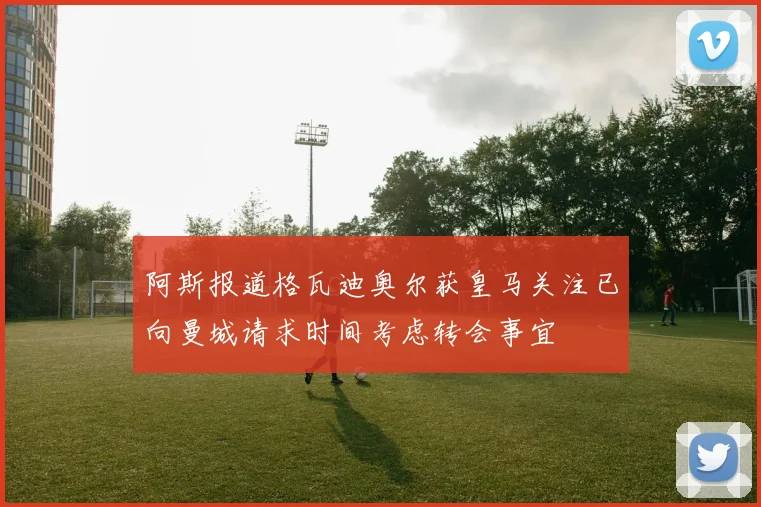 阿斯报道格瓦迪奥尔获皇马关注已向曼城请求时间考虑转会事宜