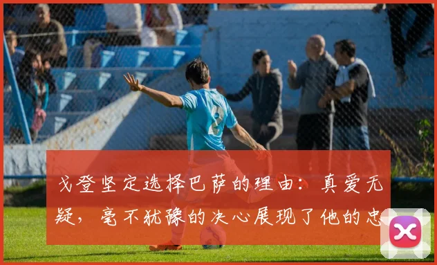 戈登坚定选择巴萨的理由：真爱无疑，毫不犹豫的决心展现了他的忠诚