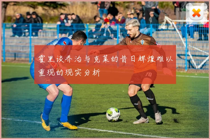 霍里谈乔治与克莱的昔日辉煌难以重现的现实分析