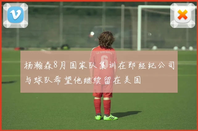 杨瀚森8月国家队集训在即经纪公司与球队希望他继续留在美国