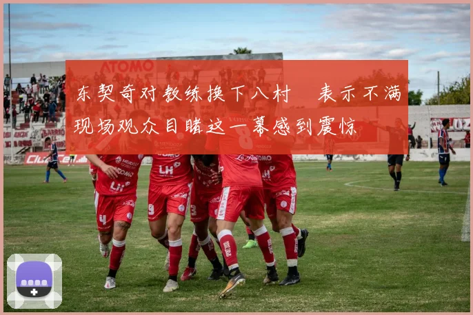 东契奇对教练换下八村塁表示不满现场观众目睹这一幕感到震惊