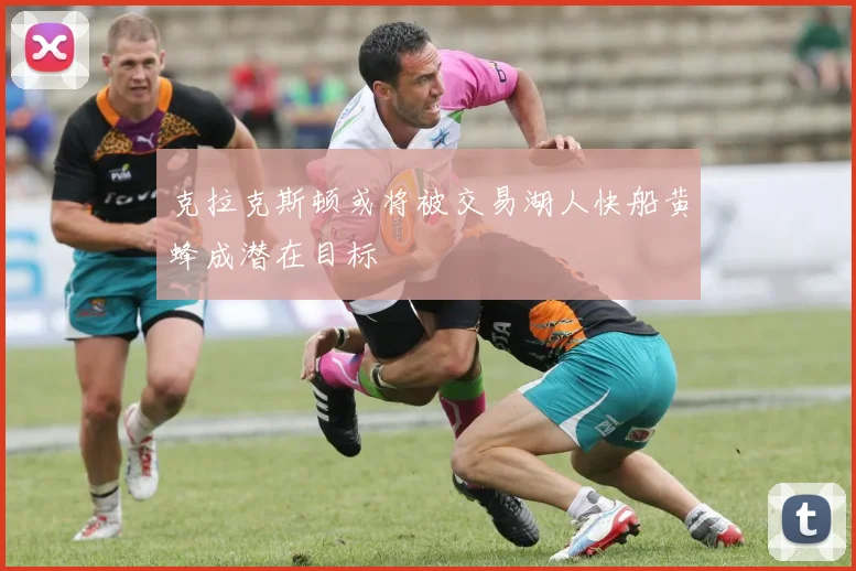 克拉克斯顿或将被交易湖人快船黄蜂成潜在目标