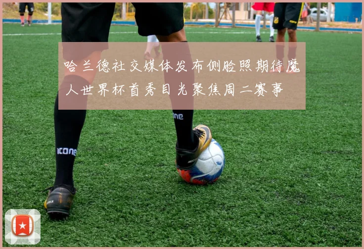 哈兰德社交媒体发布侧脸照期待魔人世界杯首秀目光聚焦周二赛事