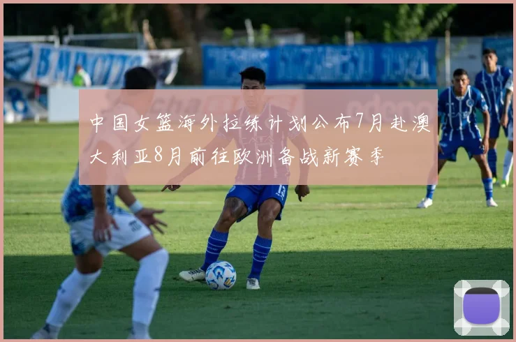 中国女篮海外拉练计划公布7月赴澳大利亚8月前往欧洲备战新赛季