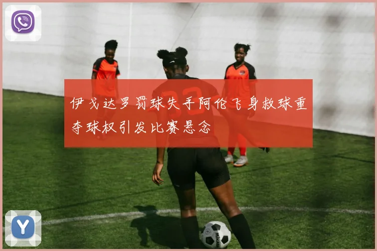 伊戈达罗罚球失手阿伦飞身救球重夺球权引发比赛悬念